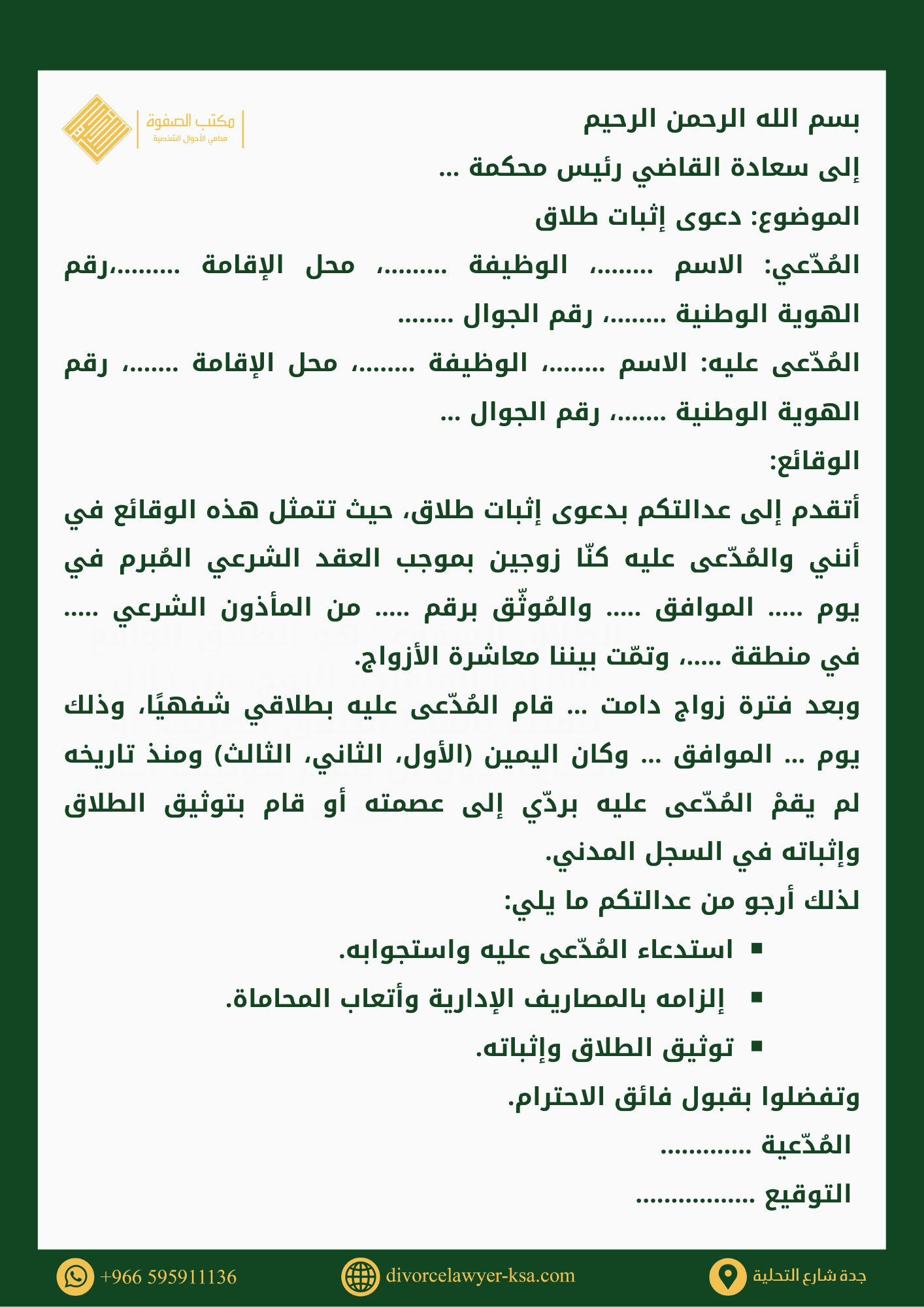 صيغة دعوى إثبات طلاق من الزوجةبسم الله الرحمن الرحيم إلى سعادة القاضي رئيس محكمة … الموضوع: دعوى إثبات طلاق المُدّعي: الاسم ….....، الوظيفة ......…، محل الإقامة …......،رقم الهوية الوطنية ….....، رقم الجوال .....… المُدّعى عليه: الاسم ….....، الوظيفة .....…، محل الإقامة ....…، رقم الهوية الوطنية ....…، رقم الجوال ... الوقائع: أتقدم إلى عدالتكم بدعوى إثبات طلاق، حيث تتمثل هذه الوقائع في أنني والمُدّعى عليه كنّا زوجين بموجب العقد الشرعي المُبرم في يوم ..… الموافق ..… والمُوثّق برقم ..… من المأذون الشرعي ..… في منطقة ..…، وتمّت بيننا معاشرة الأزواج. وبعد فترة زواج دامت … قام المُدّعى عليه بطلاقي شفهيًا، وذلك يوم … الموافق … وكان اليمين (الأول، الثاني، الثالث) ومنذ تاريخه لم يقمْ المُدّعى عليه بردّي إلى عصمته أو قام بتوثيق الطلاق وإثباته في السجل المدني. لذلك أرجو من عدالتكم ما يلي: استدعاء المُدّعى عليه واستجوابه.  إلزامه بالمصاريف الإدارية وأتعاب المحاماة. توثيق الطلاق وإثباته. وتفضلوا بقبول فائق الاحترام.  المُدّعية .............  التوقيع .................